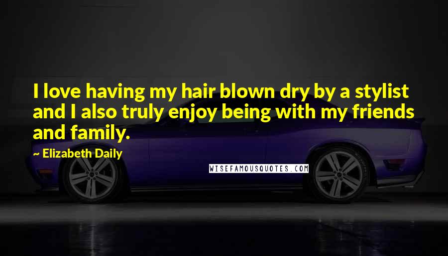 Elizabeth Daily Quotes: I love having my hair blown dry by a stylist and I also truly enjoy being with my friends and family.