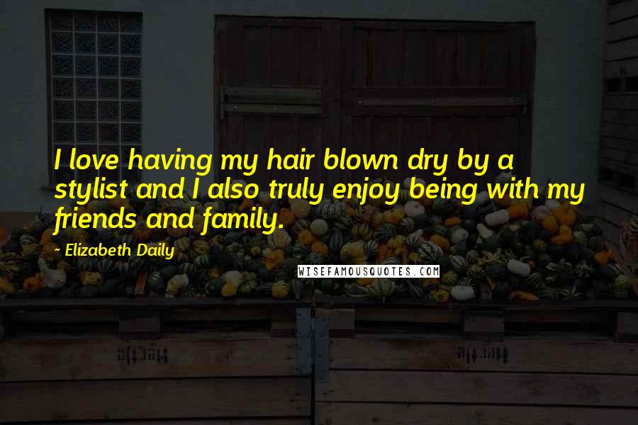 Elizabeth Daily Quotes: I love having my hair blown dry by a stylist and I also truly enjoy being with my friends and family.