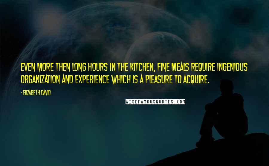 Elizabeth David Quotes: Even more then long hours in the kitchen, fine meals require ingenious organization and experience which is a pleasure to acquire.