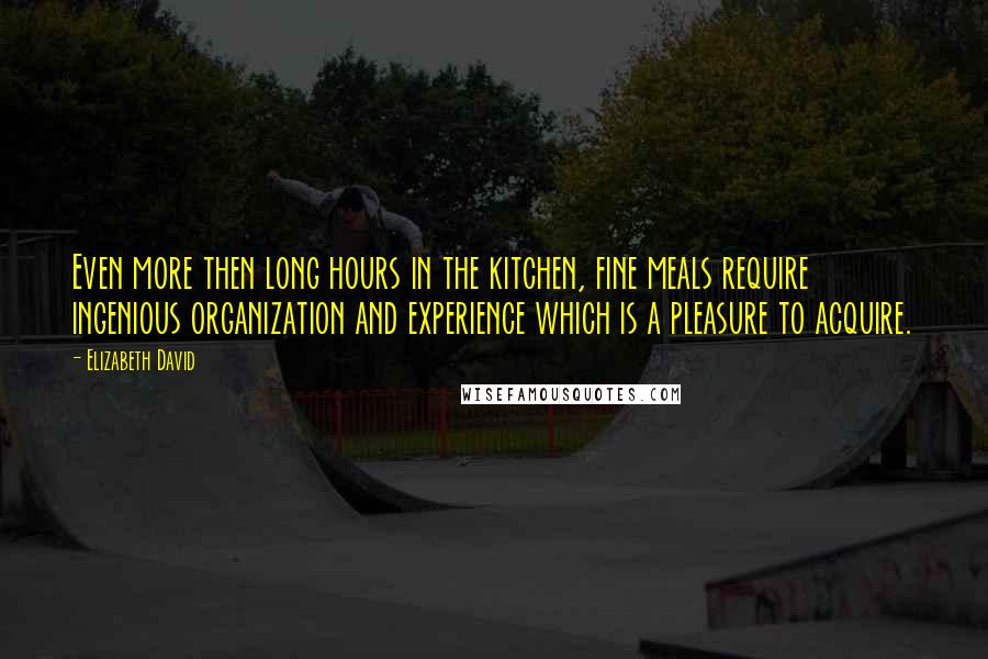 Elizabeth David Quotes: Even more then long hours in the kitchen, fine meals require ingenious organization and experience which is a pleasure to acquire.