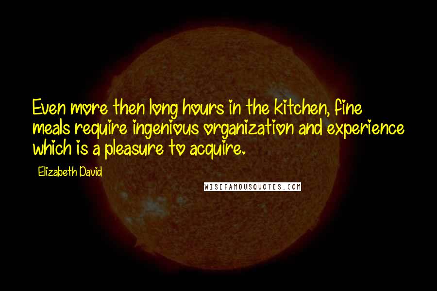 Elizabeth David Quotes: Even more then long hours in the kitchen, fine meals require ingenious organization and experience which is a pleasure to acquire.
