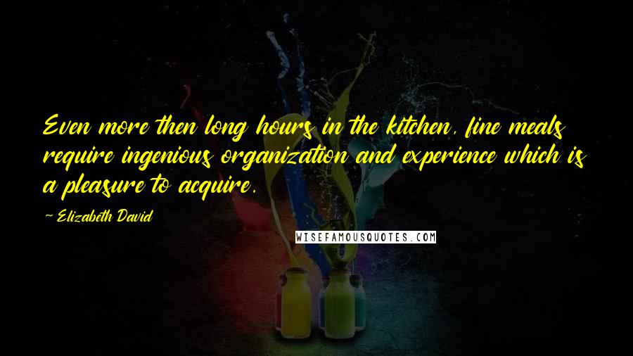 Elizabeth David Quotes: Even more then long hours in the kitchen, fine meals require ingenious organization and experience which is a pleasure to acquire.