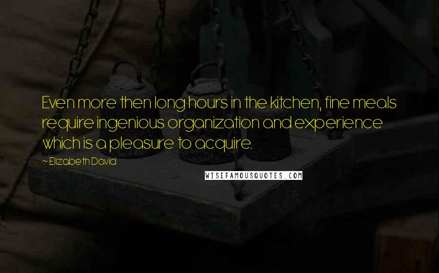 Elizabeth David Quotes: Even more then long hours in the kitchen, fine meals require ingenious organization and experience which is a pleasure to acquire.