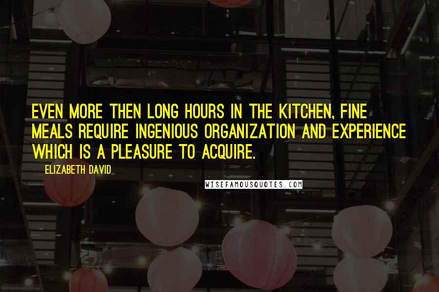 Elizabeth David Quotes: Even more then long hours in the kitchen, fine meals require ingenious organization and experience which is a pleasure to acquire.