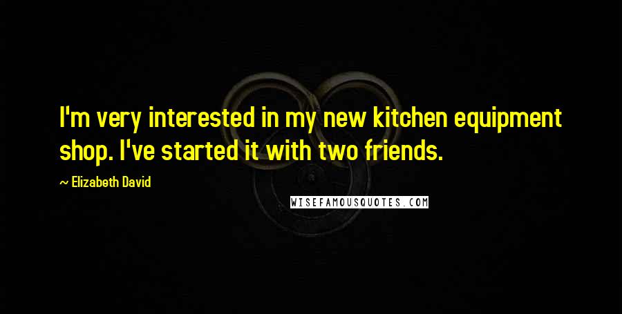 Elizabeth David Quotes: I'm very interested in my new kitchen equipment shop. I've started it with two friends.