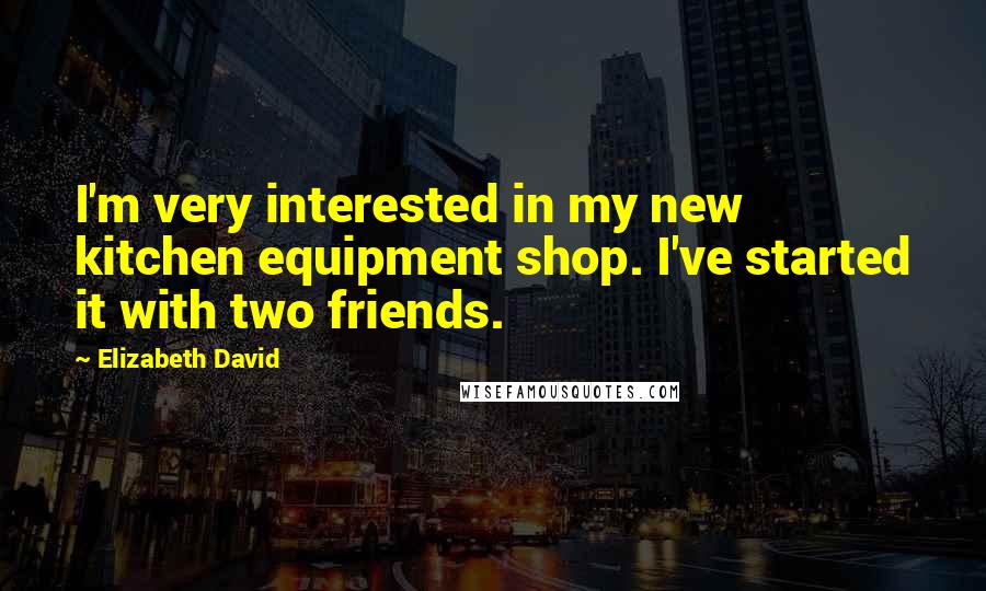 Elizabeth David Quotes: I'm very interested in my new kitchen equipment shop. I've started it with two friends.