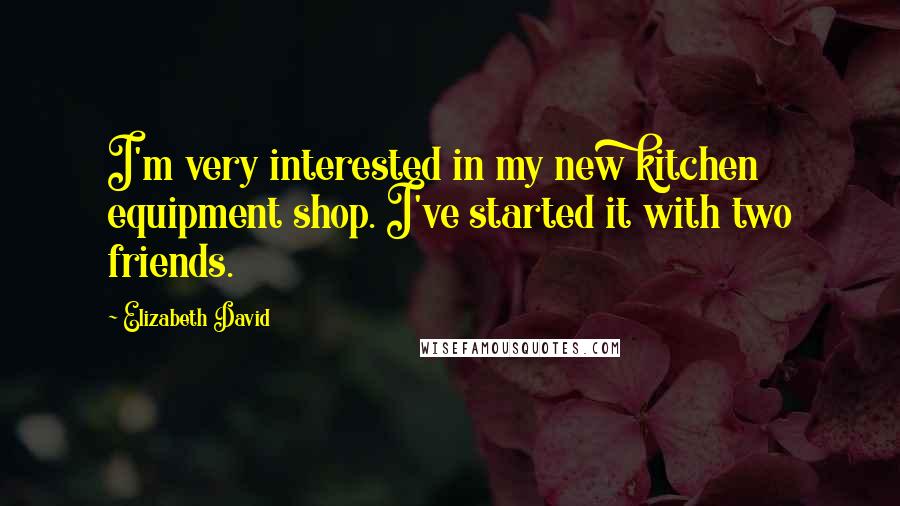 Elizabeth David Quotes: I'm very interested in my new kitchen equipment shop. I've started it with two friends.