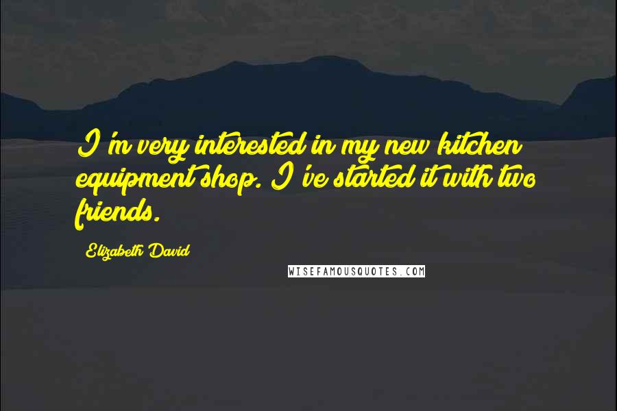 Elizabeth David Quotes: I'm very interested in my new kitchen equipment shop. I've started it with two friends.
