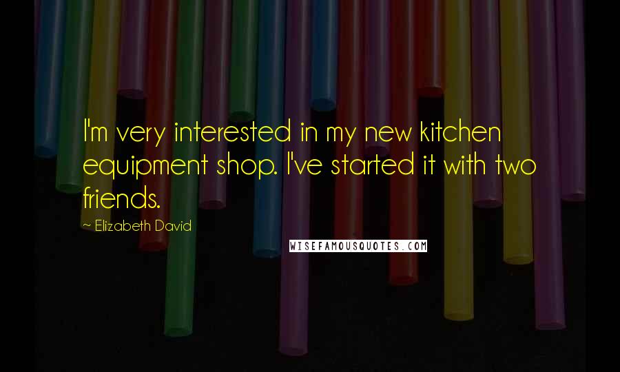 Elizabeth David Quotes: I'm very interested in my new kitchen equipment shop. I've started it with two friends.
