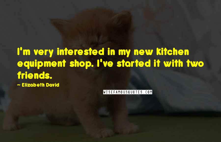 Elizabeth David Quotes: I'm very interested in my new kitchen equipment shop. I've started it with two friends.