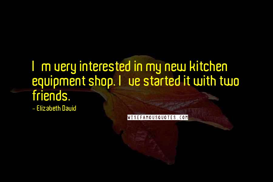 Elizabeth David Quotes: I'm very interested in my new kitchen equipment shop. I've started it with two friends.