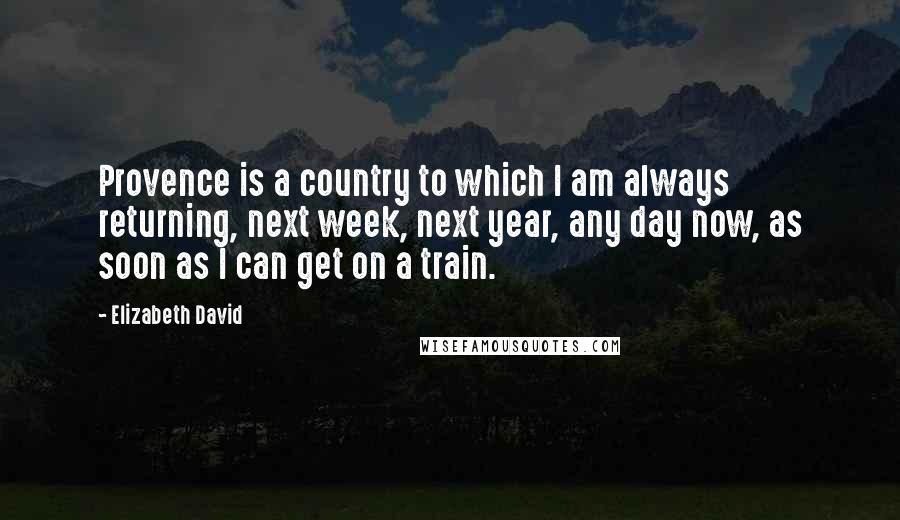 Elizabeth David Quotes: Provence is a country to which I am always returning, next week, next year, any day now, as soon as I can get on a train.