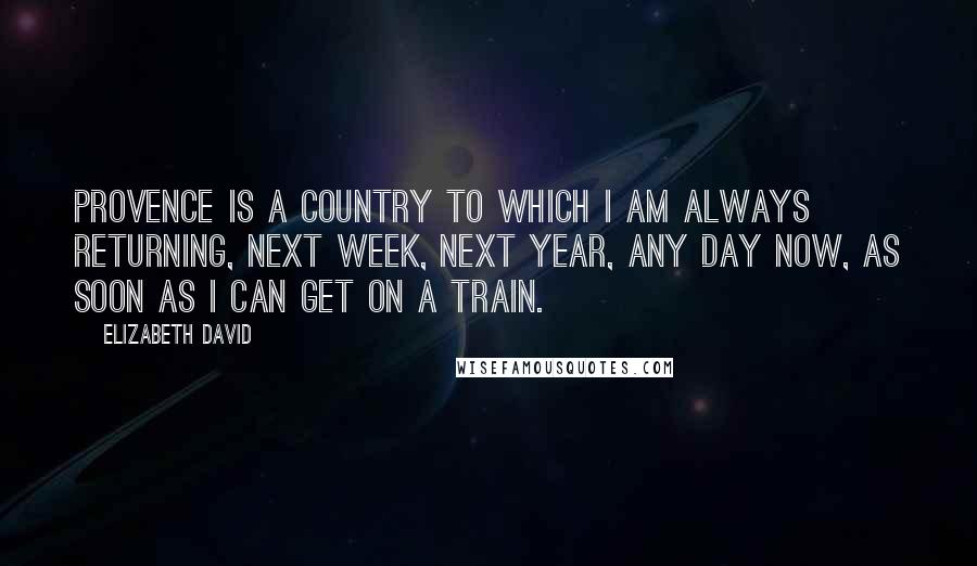 Elizabeth David Quotes: Provence is a country to which I am always returning, next week, next year, any day now, as soon as I can get on a train.