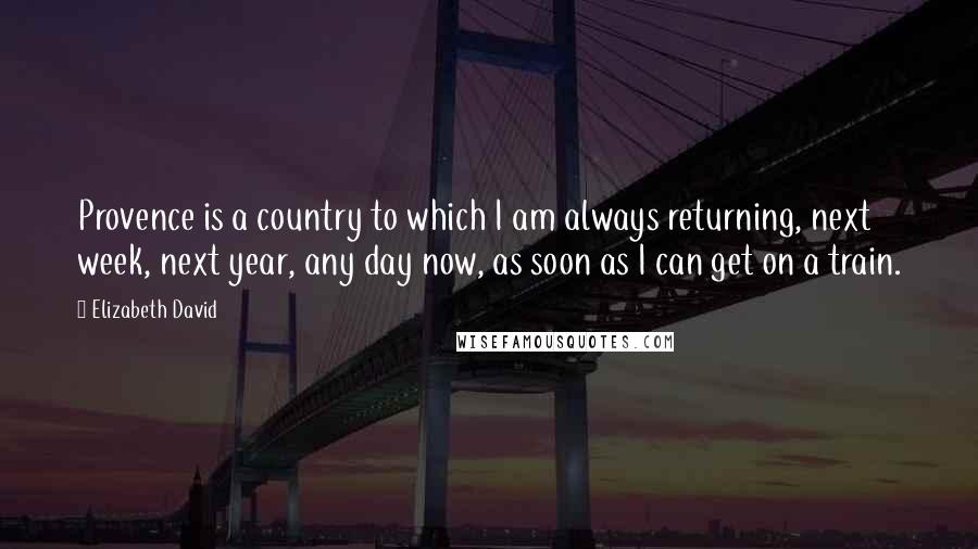 Elizabeth David Quotes: Provence is a country to which I am always returning, next week, next year, any day now, as soon as I can get on a train.