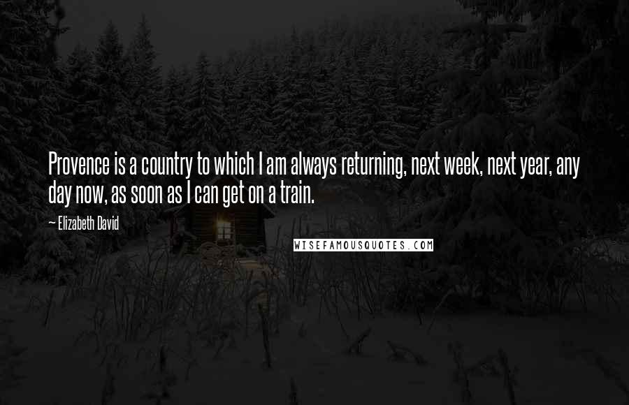 Elizabeth David Quotes: Provence is a country to which I am always returning, next week, next year, any day now, as soon as I can get on a train.