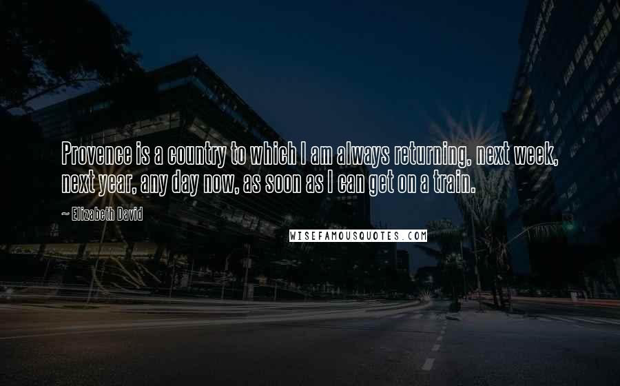 Elizabeth David Quotes: Provence is a country to which I am always returning, next week, next year, any day now, as soon as I can get on a train.