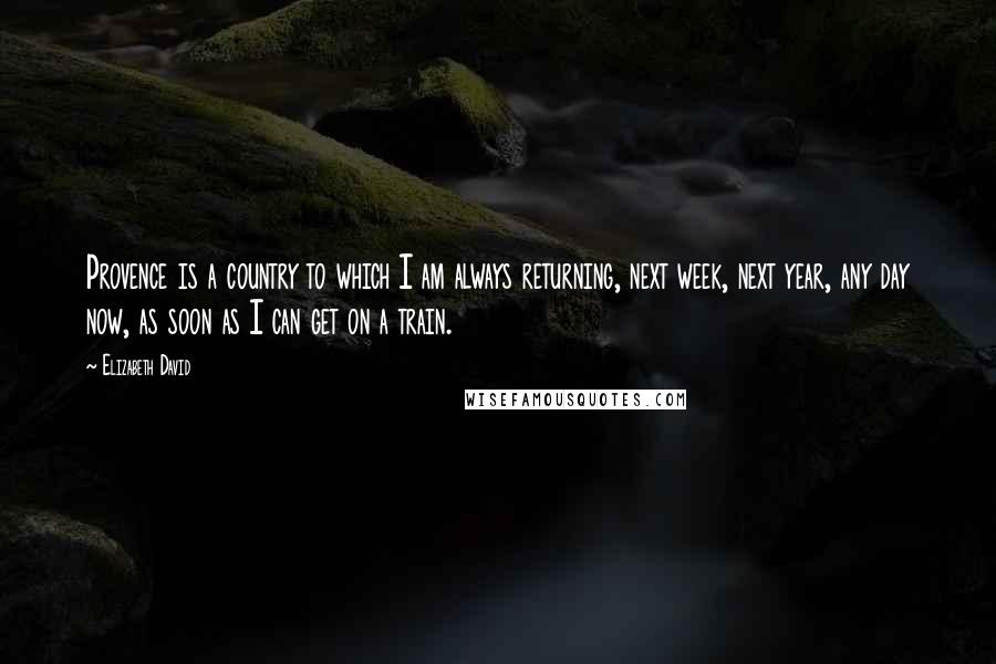 Elizabeth David Quotes: Provence is a country to which I am always returning, next week, next year, any day now, as soon as I can get on a train.