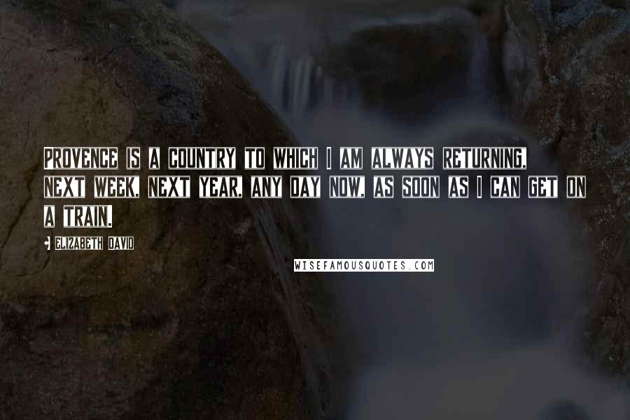 Elizabeth David Quotes: Provence is a country to which I am always returning, next week, next year, any day now, as soon as I can get on a train.