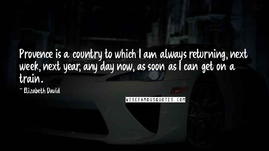 Elizabeth David Quotes: Provence is a country to which I am always returning, next week, next year, any day now, as soon as I can get on a train.