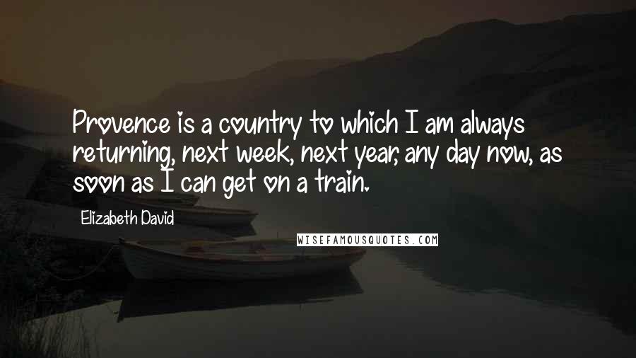 Elizabeth David Quotes: Provence is a country to which I am always returning, next week, next year, any day now, as soon as I can get on a train.