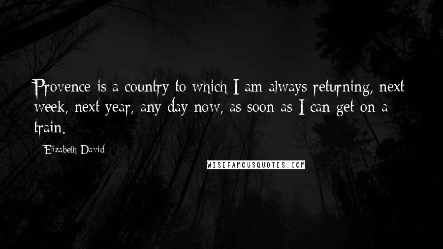 Elizabeth David Quotes: Provence is a country to which I am always returning, next week, next year, any day now, as soon as I can get on a train.