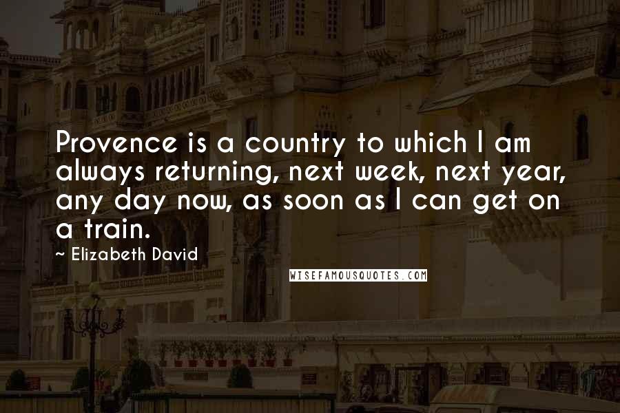 Elizabeth David Quotes: Provence is a country to which I am always returning, next week, next year, any day now, as soon as I can get on a train.