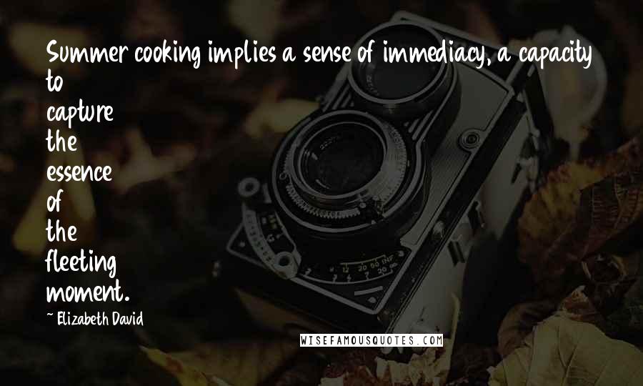 Elizabeth David Quotes: Summer cooking implies a sense of immediacy, a capacity to capture the essence of the fleeting moment.