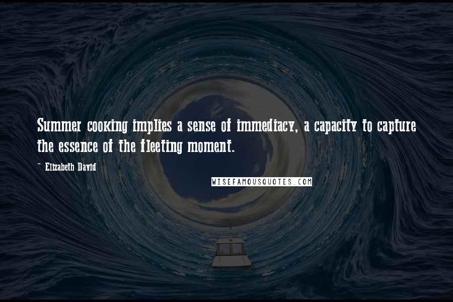 Elizabeth David Quotes: Summer cooking implies a sense of immediacy, a capacity to capture the essence of the fleeting moment.