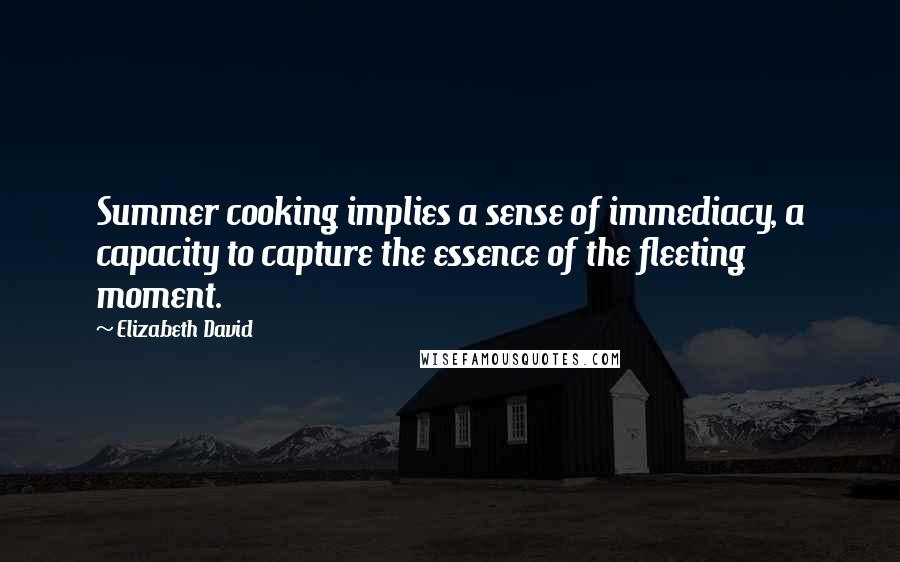 Elizabeth David Quotes: Summer cooking implies a sense of immediacy, a capacity to capture the essence of the fleeting moment.