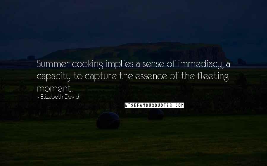 Elizabeth David Quotes: Summer cooking implies a sense of immediacy, a capacity to capture the essence of the fleeting moment.