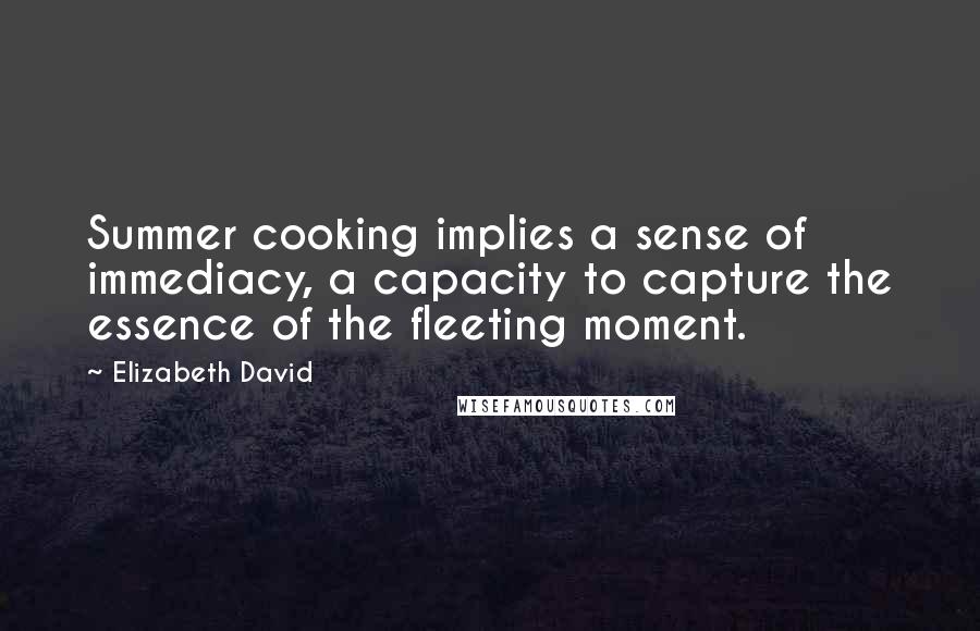 Elizabeth David Quotes: Summer cooking implies a sense of immediacy, a capacity to capture the essence of the fleeting moment.