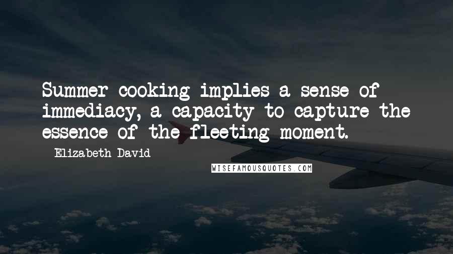 Elizabeth David Quotes: Summer cooking implies a sense of immediacy, a capacity to capture the essence of the fleeting moment.