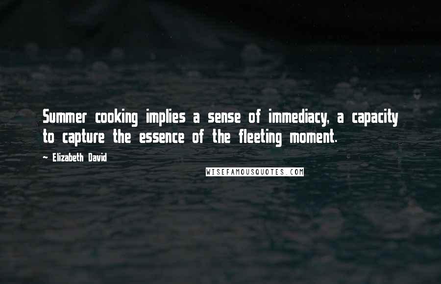 Elizabeth David Quotes: Summer cooking implies a sense of immediacy, a capacity to capture the essence of the fleeting moment.