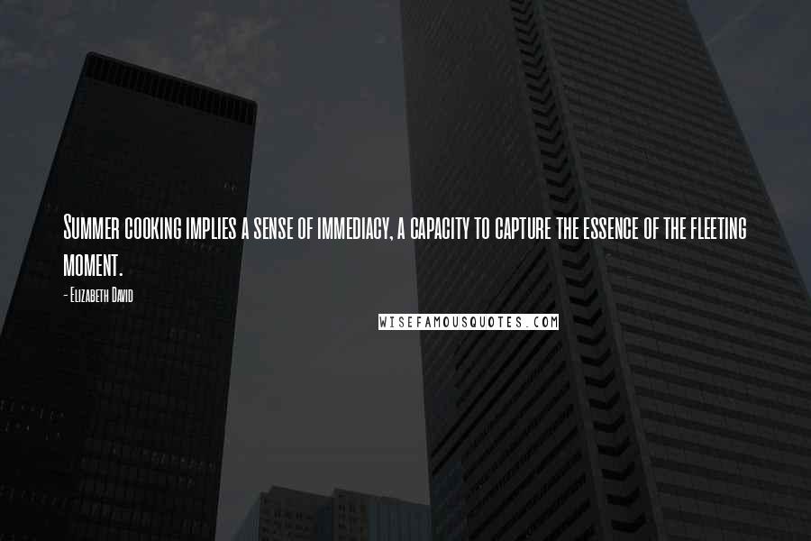 Elizabeth David Quotes: Summer cooking implies a sense of immediacy, a capacity to capture the essence of the fleeting moment.