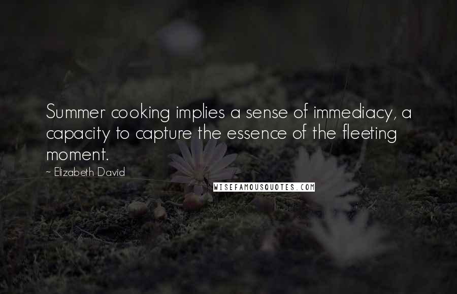 Elizabeth David Quotes: Summer cooking implies a sense of immediacy, a capacity to capture the essence of the fleeting moment.