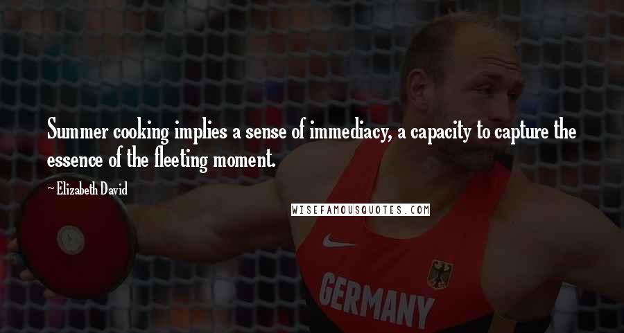 Elizabeth David Quotes: Summer cooking implies a sense of immediacy, a capacity to capture the essence of the fleeting moment.