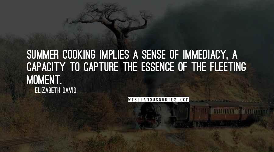 Elizabeth David Quotes: Summer cooking implies a sense of immediacy, a capacity to capture the essence of the fleeting moment.