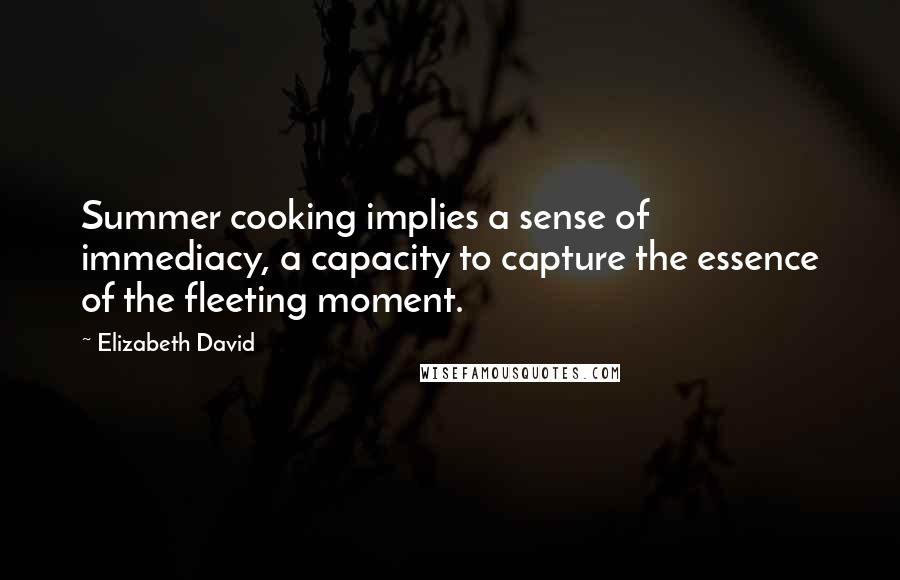 Elizabeth David Quotes: Summer cooking implies a sense of immediacy, a capacity to capture the essence of the fleeting moment.