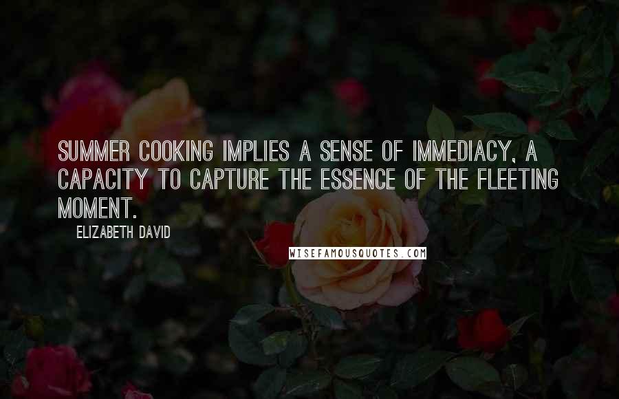 Elizabeth David Quotes: Summer cooking implies a sense of immediacy, a capacity to capture the essence of the fleeting moment.