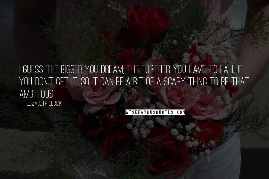 Elizabeth Debicki Quotes: I guess the bigger you dream, the further you have to fall if you don't get it, so it can be a bit of a scary thing to be that ambitious.