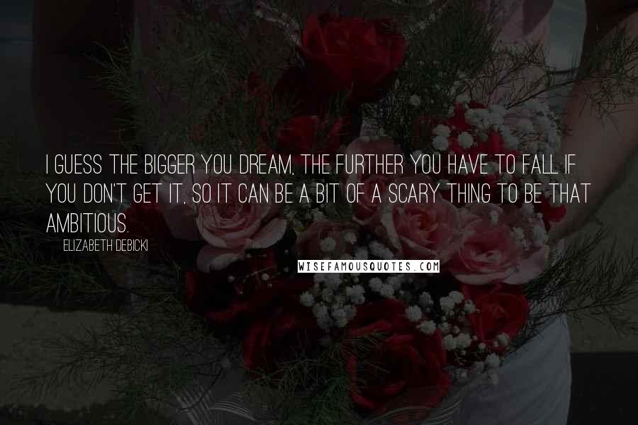 Elizabeth Debicki Quotes: I guess the bigger you dream, the further you have to fall if you don't get it, so it can be a bit of a scary thing to be that ambitious.