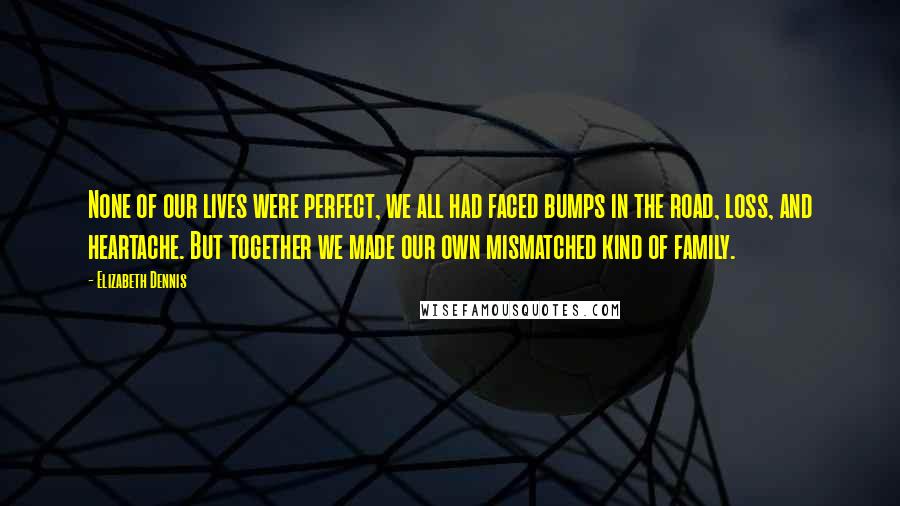 Elizabeth Dennis Quotes: None of our lives were perfect, we all had faced bumps in the road, loss, and heartache. But together we made our own mismatched kind of family.