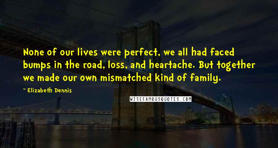 Elizabeth Dennis Quotes: None of our lives were perfect, we all had faced bumps in the road, loss, and heartache. But together we made our own mismatched kind of family.