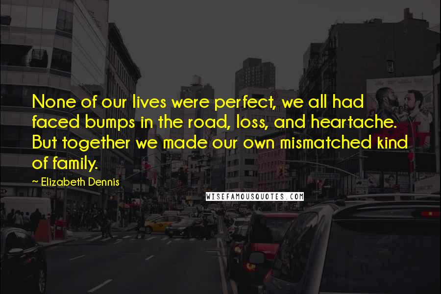 Elizabeth Dennis Quotes: None of our lives were perfect, we all had faced bumps in the road, loss, and heartache. But together we made our own mismatched kind of family.