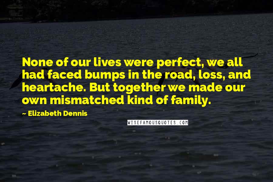 Elizabeth Dennis Quotes: None of our lives were perfect, we all had faced bumps in the road, loss, and heartache. But together we made our own mismatched kind of family.