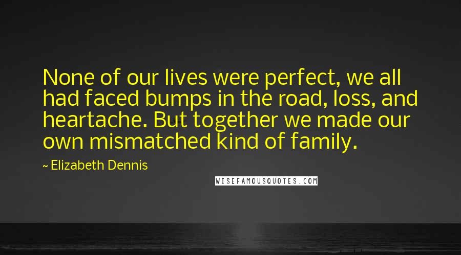 Elizabeth Dennis Quotes: None of our lives were perfect, we all had faced bumps in the road, loss, and heartache. But together we made our own mismatched kind of family.