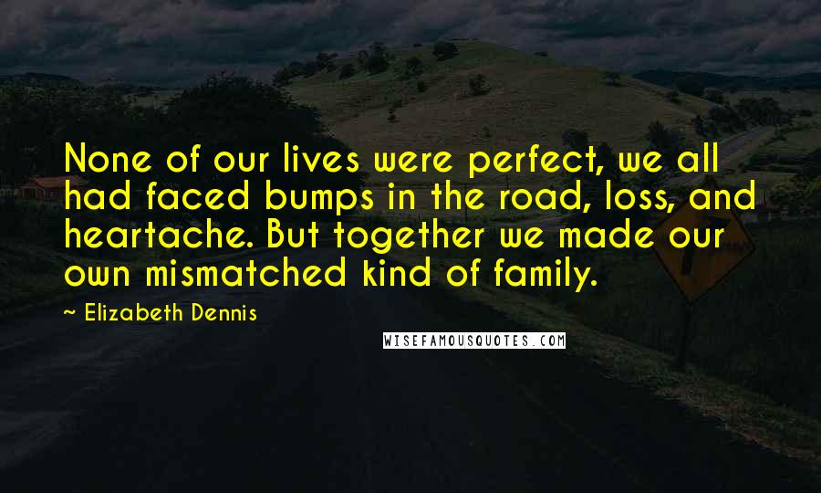 Elizabeth Dennis Quotes: None of our lives were perfect, we all had faced bumps in the road, loss, and heartache. But together we made our own mismatched kind of family.