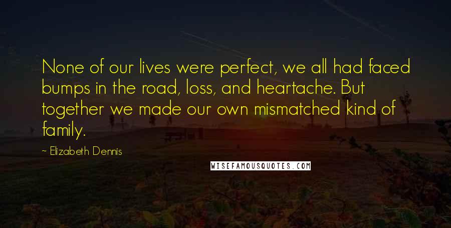 Elizabeth Dennis Quotes: None of our lives were perfect, we all had faced bumps in the road, loss, and heartache. But together we made our own mismatched kind of family.