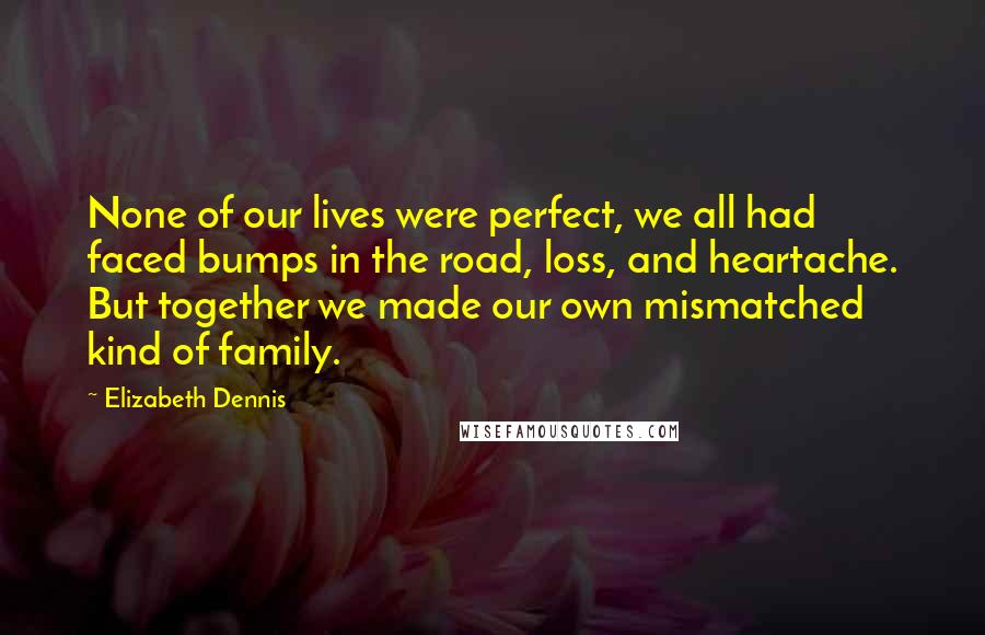 Elizabeth Dennis Quotes: None of our lives were perfect, we all had faced bumps in the road, loss, and heartache. But together we made our own mismatched kind of family.