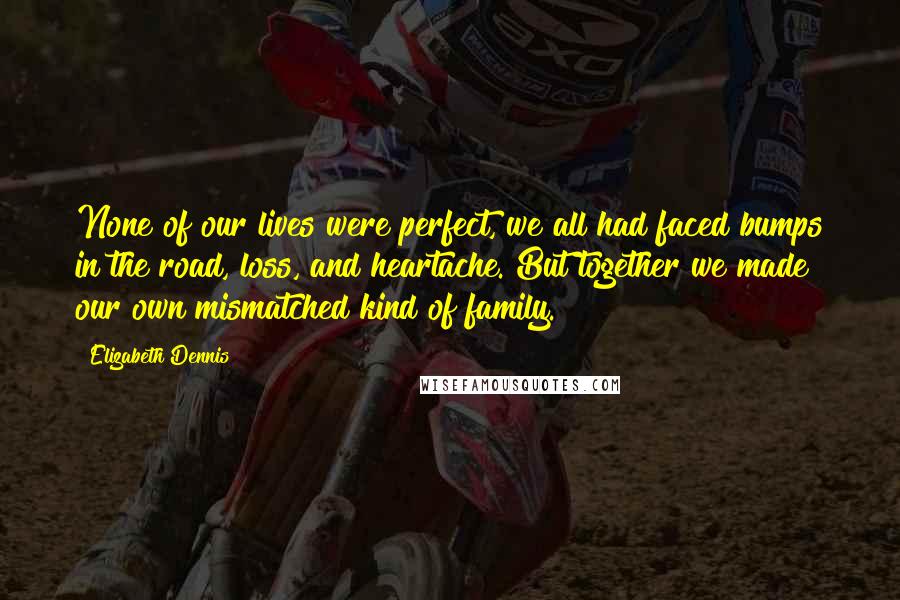 Elizabeth Dennis Quotes: None of our lives were perfect, we all had faced bumps in the road, loss, and heartache. But together we made our own mismatched kind of family.